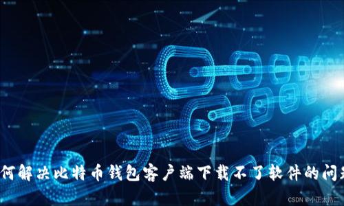 如何解决比特币钱包客户端下载不了软件的问题?